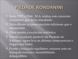 Entre 1555 e 1564 , M.A. realiza este conxunto escultórico que deixa inacabado Nela afloran as preocupacións relixiosas que o atormentan Obra mostra a evolución estilística Fronte o acabado perfecto da Piedade do Vaticano, agora leva as últimas consecuencias o troppo non finito. Fronte o triángulo equilátero, estamos ante un triángulo isósceles: inestabilidade, desequilibrio 