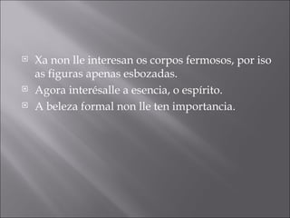 Xa non lle interesan os corpos fermosos, por iso as figuras apenas esbozadas. Agora interésalle a esencia, o espírito. A beleza formal non lle ten importancia. 