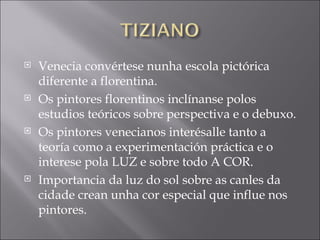 Venecia convértese nunha escola pictórica diferente a florentina. Os pintores florentinos inclínanse polos estudios teóricos sobre perspectiva e o debuxo. Os pintores venecianos interésalle tanto a teoría como a experimentación práctica e o interese pola LUZ e sobre todo A COR. Importancia da luz do sol sobre as canles da cidade crean unha cor especial que influe nos pintores. 