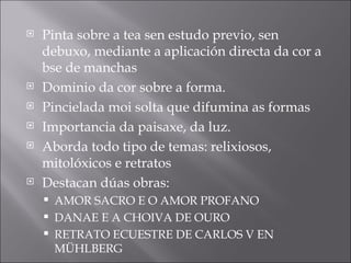 Pinta sobre a tea sen estudo previo, sen debuxo, mediante a aplicación directa da cor a bse de manchas Dominio da cor sobre a forma. Pincielada moi solta que difumina as formas Importancia da paisaxe, da luz. Aborda todo tipo de temas: relixiosos, mitolóxicos e retratos Destacan dúas obras: AMOR SACRO E O AMOR PROFANO DANAE E A CHOIVA DE OURO RETRATO ECUESTRE DE CARLOS V EN MÜHLBERG 