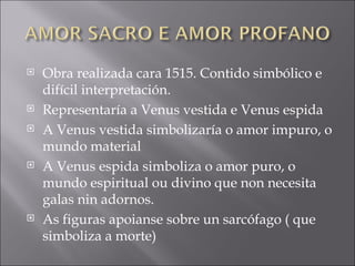 Obra realizada cara 1515. Contido simbólico e difícil interpretación. Representaría a Venus vestida e Venus espida A Venus vestida simbolizaría o amor impuro, o mundo material A Venus espida simboliza o amor puro, o mundo espiritual ou divino que non necesita galas nin adornos. As figuras apoianse sobre un sarcófago ( que simboliza a morte) 
