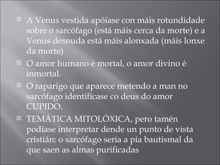 A Venus vestida apóiase con máis rotundidade sobre o sarcófago (está máis cerca da morte) e a Venus desnuda está máis alonxada (máis lonxe da morte) O amor humano é mortal, o amor divino é inmortal. O raparigo que aparece metendo a man no sarcófago identifícase co deus do amor CUPIDO. TEMÁTICA MITOLÓXICA, pero tamén podíase interpretar dende un punto de vista cristián: o sarcófago sería a pía bautismal da que saen as almas purificadas 