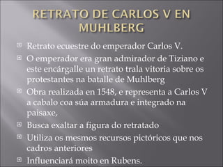 Retrato ecuestre do emperador Carlos V.  O emperador era gran admirador de Tiziano e este encárgalle un retrato trala vitoria sobre os protestantes na batalle de Muhlberg Obra realizada en 1548, e representa a Carlos V a cabalo coa súa armadura e integrado na paisaxe, Busca exaltar a figura do retratado Utiliza os mesmos recursos pictóricos que nos cadros anteriores Influenciará moito en Rubens. 