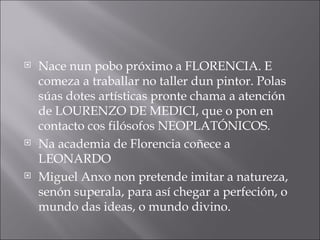 Nace nun pobo próximo a FLORENCIA. E comeza a traballar no taller dun pintor. Polas súas dotes artísticas pronte chama a atención de LOURENZO DE MEDICI, que o pon en contacto cos filósofos NEOPLATÓNICOS. Na academia de Florencia coñece a LEONARDO Miguel Anxo non pretende imitar a natureza, senón superala, para así chegar a perfeción, o mundo das ideas, o mundo divino. 