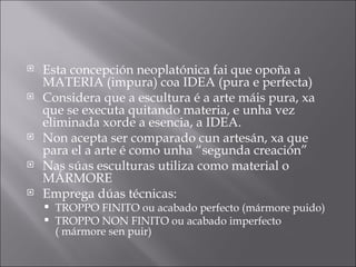 Esta concepción neoplatónica fai que opoña a MATERIA (impura) coa IDEA (pura e perfecta) Considera que a escultura é a arte máis pura, xa que se executa quitando materia, e unha vez eliminada xorde a esencia, a IDEA. Non acepta ser comparado cun artesán, xa que para el a arte é como unha “segunda creación” Nas súas esculturas utiliza como material o MÁRMORE Emprega dúas técnicas:  TROPPO FINITO ou acabado perfecto (mármore puido) TROPPO NON FINITO ou acabado imperfecto ( mármore sen puir) 