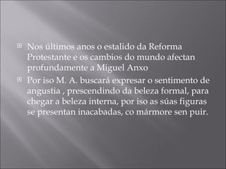 Nos últimos anos o estalido da Reforma Protestante e os cambios do mundo afectan profundamente a Miguel Anxo Por iso M. A. buscará expresar o sentimento de angustia , prescendindo da beleza formal, para chegar a beleza interna, por iso as súas figuras se presentan inacabadas, co mármore sen puir. 