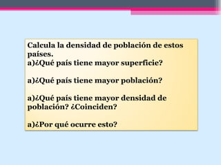 Calcula la densidad de población de estos
países.
a)¿Qué país tiene mayor superficie?
a)¿Qué país tiene mayor población?
a)¿Qué país tiene mayor densidad de
población? ¿Coinciden?
a)¿Por qué ocurre esto?
 
