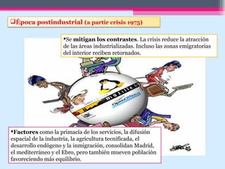 Época postindustrial (a partir crisis 1975)
Se mitigan los contrastes. La crisis reduce la atracción
de las áreas industrializadas. Incluso las zonas emigratorias
del interior reciben retornados.
Factores como la primacía de los servicios, la difusión
espacial de la industria, la agricultura tecnificada, el
desarrollo endógeno y la inmigración, consolidan Madrid,
el mediterráneo y el Ebro, pero también mueven población
favoreciendo más equilibrio.
 