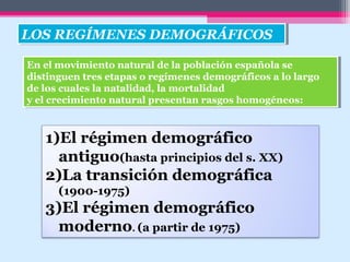 1)El régimen demográfico
antiguo(hasta principios del s. XX)
2)La transición demográfica
(1900-1975)
3)El régimen demográfico
moderno. (a partir de 1975)
LOS REGÍMENES DEMOGRÁFICOSLOS REGÍMENES DEMOGRÁFICOS
En el movimiento natural de la población española se
distinguen tres etapas o regímenes demográficos a lo largo
de los cuales la natalidad, la mortalidad
y el crecimiento natural presentan rasgos homogéneos:
En el movimiento natural de la población española se
distinguen tres etapas o regímenes demográficos a lo largo
de los cuales la natalidad, la mortalidad
y el crecimiento natural presentan rasgos homogéneos:
 