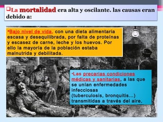La mortalidadmortalidad era alta y oscilante. las causas eran
debido a:
Bajo nivel de vida, con una dieta alimentaria
escasa y desequilibrada, por falta de proteínas
y escasez de carne, leche y los huevos. Por
ello la mayoría de la población estaba
malnutrida y debilitada.
Bajo nivel de vida, con una dieta alimentaria
escasa y desequilibrada, por falta de proteínas
y escasez de carne, leche y los huevos. Por
ello la mayoría de la población estaba
malnutrida y debilitada.
•Las precarias condiciones
médicas y sanitarias, a las que
se unían enfermedades
infecciosas
(tuberculosis, bronquitis…)
transmitidas a través del aire,
agua y los alimentos.
 
