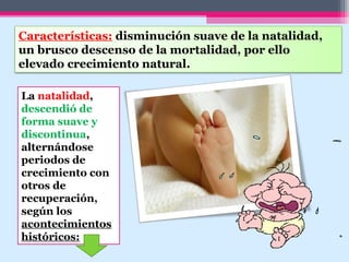 Características: disminución suave de la natalidad,
un brusco descenso de la mortalidad, por ello
elevado crecimiento natural.
La natalidad,
descendió de
forma suave y
discontinua,
alternándose
periodos de
crecimiento con
otros de
recuperación,
según los
acontecimientos
históricos:
 