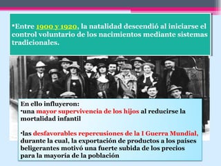 Entre 1900 y 1920, la natalidad descendió al iniciarse el
control voluntario de los nacimientos mediante sistemas
tradicionales.
Entre 1900 y 1920, la natalidad descendió al iniciarse el
control voluntario de los nacimientos mediante sistemas
tradicionales.
En ello influyeron:
•una mayor supervivencia de los hijos al reducirse la
mortalidad infantil
•las desfavorables repercusiones de la I Guerra Mundial,
durante la cual, la exportación de productos a los países
beligerantes motivó una fuerte subida de los precios
para la mayoría de la población
 