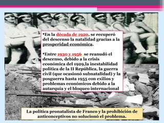 En la década de 1920, se recuperó
del descenso la natalidad gracias a la
prosperidad económica.
Entre 1930 y 1956, se reanudó el
descenso, debido a la crisis
económica del 1929,la inestabilidad
política de la II República, la guerra
civil (que ocasionó subnatalidad) y la
posguerra hasta 1955 con exilios y
problemas económicos debido a la
autarquía y el bloqueo internacional
La política pronatalista de Franco y la prohibición de
anticonceptivos no solucionó el problema.
 