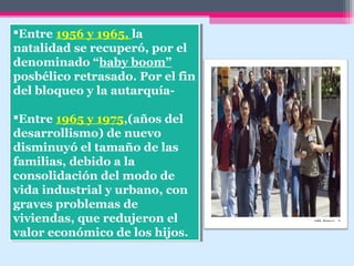 Entre 1956 y 1965, la
natalidad se recuperó, por el
denominado “baby boom”
posbélico retrasado. Por el fin
del bloqueo y la autarquía-
Entre 1965 y 1975,(años del
desarrollismo) de nuevo
disminuyó el tamaño de las
familias, debido a la
consolidación del modo de
vida industrial y urbano, con
graves problemas de
viviendas, que redujeron el
valor económico de los hijos.
Entre 1956 y 1965, la
natalidad se recuperó, por el
denominado “baby boom”
posbélico retrasado. Por el fin
del bloqueo y la autarquía-
Entre 1965 y 1975,(años del
desarrollismo) de nuevo
disminuyó el tamaño de las
familias, debido a la
consolidación del modo de
vida industrial y urbano, con
graves problemas de
viviendas, que redujeron el
valor económico de los hijos.
 