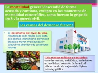 La mortalidad general descendió de forma
acusada y continua, excepto en los momentos de
mortalidad catastrófica, como fueron: la gripe de
1918 y la guerra civil.
Las causas del descenso fueron:Las causas del descenso fueron:
• El incremento del nivel de vida,
manifestado en la mejora de la dieta,
que permitió intensificar la prevención
gracias al mayor nivel educativo y
cultural y el abandono de costumbres
nocivas
•Los avances médicos y sanitarios;
como las vacunas, antibióticos, nacimientos
en las clínicas, extensión de la sanidad
pública, unido a la mejora de la higiene
privada y pública.
 
