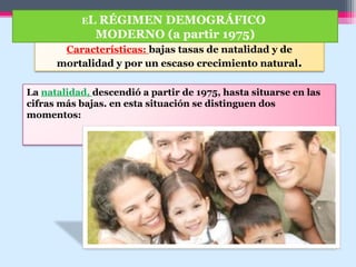 Características: bajas tasas de natalidad y de
mortalidad y por un escaso crecimiento natural.
EL RÉGIMEN DEMOGRÁFICO
MODERNO (a partir 1975)
La natalidad, descendió a partir de 1975, hasta situarse en las
cifras más bajas. en esta situación se distinguen dos
momentos:
 