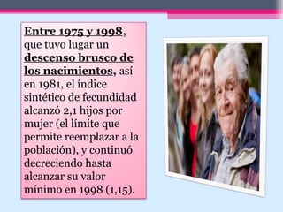 Entre 1975 y 1998,
que tuvo lugar un
descenso brusco de
los nacimientos, así
en 1981, el índice
sintético de fecundidad
alcanzó 2,1 hijos por
mujer (el límite que
permite reemplazar a la
población), y continuó
decreciendo hasta
alcanzar su valor
mínimo en 1998 (1,15).
 
