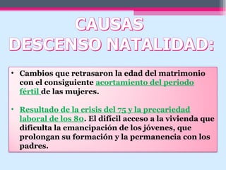 • Cambios que retrasaron la edad del matrimonio
con el consiguiente acortamiento del periodo
fértil de las mujeres.
• Resultado de la crisis del 75 y la precariedad
laboral de los 80. El difícil acceso a la vivienda que
dificulta la emancipación de los jóvenes, que
prolongan su formación y la permanencia con los
padres.
 