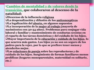 •Cambios de mentalidad y de valores desde la
transición, que colaboraron al descenso de la
natalidad:
Descenso de la influencia religiosa
La despenalización y difusión de los anticonceptivos
La legalización del aborto, en algunos supuestos
La incorporación de la mujer al trabajo (mayoría de
nacimientos con 30-34 años). Problemas para conjugar vida
laboral y familiar y mantenimiento de conductas sexistas en
el reparto de las tareas domésticas y del cuidado de los hijos.
Mayor importancia de la educación y cuidado de los hijos, lo
que acarrea más gastos. Los hijos ya no son un seguro de los
padres para la vejez, por lo que se prefiere tener menos y
atenderlos mejor.
Las relaciones de pareja sobre las reproductoras y de
cuidado de los hijos. Surgimiento de formas familiares menos
prolíficas (hogares monoparentales, maternidad en solitario,
etc.)
 