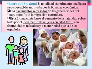 •Entre 1998 y 2008 la natalidad experimentó una ligera
recuperación motivada por la bonanza económica.
Los nacimientos retrasados de las generaciones del
“baby boom” y la inmigración extranjera.
Esta última contribuye al aumento de la natalidad sobre
todo por el incremento de mujeres en edad fértil, con
fecundidades más altas y a menor edad que la de las
españolas
 