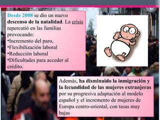 Desde 2008 se dio un nuevo
descenso de la natalidad. La crisis
repercutió en las familias
provocando:
•Incremento del paro,
•Flexibilización laboral
•Reducción laboral
•Dificultades para acceder al
crédito.
Además, ha disminuido la inmigración y
la fecundidad de las mujeres extranjeras
por su progresiva adaptación al modelo
español y el incremento de mujeres de
Europa centro-oriental, con tasas muy
bajas
 