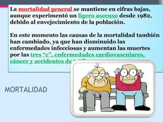 La mortalidad general se mantiene en cifras bajas,
aunque experimentó un ligero ascenso desde 1982,
debido al envejecimiento de la población.
En este momento las causas de la mortalidad también
han cambiado, ya que han disminuido las
enfermedades infecciosas y aumentan las muertes
por las tres “c”, enfermedades cardiovasculares,
cáncer y accidentes de tráfico.
MORTALIDAD
 