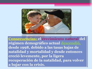 Consecuencias: el crecimiento natural del
régimen demográfico actual descendió,
desde 1998, debido a las tasas bajas de
natalidad y mortalidad y desde entonces
creció levemente, por la ligera
recuperación de la natalidad, para volver
a bajar con la crisis.
Consecuencias: el crecimiento natural del
régimen demográfico actual descendió,
desde 1998, debido a las tasas bajas de
natalidad y mortalidad y desde entonces
creció levemente, por la ligera
recuperación de la natalidad, para volver
a bajar con la crisis.
 