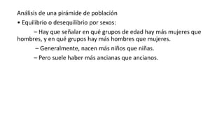 Análisis de una pirámide de población
• Equilibrio o desequilibrio por sexos:
– Hay que señalar en qué grupos de edad hay más mujeres que
hombres, y en qué grupos hay más hombres que mujeres.
– Generalmente, nacen más niños que niñas.
– Pero suele haber más ancianas que ancianos.
 