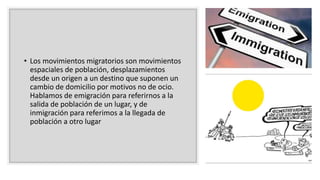 • Los movimientos migratorios son movimientos
espaciales de población, desplazamientos
desde un origen a un destino que suponen un
cambio de domicilio por motivos no de ocio.
Hablamos de emigración para referirnos a la
salida de población de un lugar, y de
inmigración para referimos a la llegada de
población a otro lugar
 