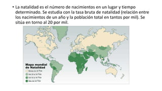 • La natalidad es el número de nacimientos en un lugar y tiempo
determinado. Se estudia con la tasa bruta de natalidad (relación entre
los nacimientos de un año y la población total en tantos por mil). Se
sitúa en torno al 20 por mil.
 