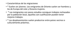 • Características de las migraciones
• * Suelen ser jóvenes. Los emigrantes de Oriente suelen ser hombres y
los de Europa del este y Oceanía mujeres.
• * Los inmigrantes con pocos estudios consiguen trabajos rechazados
por la población local, aquellos con cualificación pueden tener
mejores trabajos.
• * Los desplazamientos suelen producirse entre países vecinos o
culturalmente próximos.
 