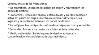 Consecuencias de las migraciones
* Demográficas. Envejecen los países de origen y rejuvenecen los
países de destino.
* Económicas. Desciende el paro, entran divisas y pierden población
activa los países de origen, mientras aumenta el desempleo, los
ingresos y la población activa en los países de destino.
* Sociológicas. Los inmigrantes sufren desarraigo y racismo y xenofobia.
* Culturales. Favorece los contactos e intercambios culturales.
* Medioambientales. En los lugares de destino aumenta la
contaminación y los problemas de abastecimiento.
 