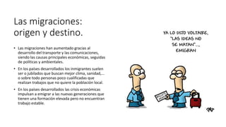 Las migraciones:
origen y destino.
• Las migraciones han aumentado gracias al
desarrollo del transporte y las comunicaciones,
siendo las causas principales económicas, seguidas
de políticas y ambientales.
• En los países desarrollados los inmigrantes suelen
ser o jubilados que buscan mejor clima, sanidad,...
o sobre todo personas poco cualificadas que
realizan trabajos que no quiere la población local.
• En los países desarrollados las crisis económicas
impulsan a emigrar a las nuevas generaciones que
tienen una formación elevada pero no encuentran
trabajo estable.
 