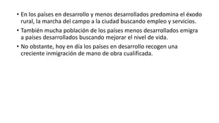 • En los países en desarrollo y menos desarrollados predomina el éxodo
rural, la marcha del campo a la ciudad buscando empleo y servicios.
• También mucha población de los países menos desarrollados emigra
a países desarrollados buscando mejorar el nivel de vida.
• No obstante, hoy en día los países en desarrollo recogen una
creciente inmigración de mano de obra cualificada.
 