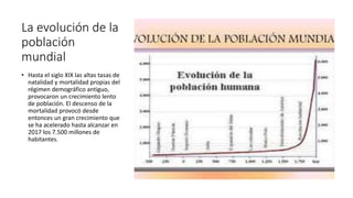 La evolución de la
población
mundial
• Hasta el siglo XIX las altas tasas de
natalidad y mortalidad propias del
régimen demográfico antiguo,
provocaron un crecimiento lento
de población. El descenso de la
mortalidad provocó desde
entonces un gran crecimiento que
se ha acelerado hasta alcanzar en
2017 los 7.500 millones de
habitantes.
 