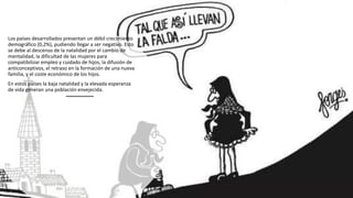 Los países desarrollados presentan un débil crecimiento
demográfico (0,2%), pudiendo llegar a ser negativo. Esto
se debe al descenso de la natalidad por el cambio de
mentalidad, la dificultad de las mujeres para
compatibilizar empleo y cuidado de hijos, la difusión de
anticonceptivos, el retraso en la formación de una nueva
familia, y el coste económico de los hijos.
En estos países la baja natalidad y la elevada esperanza
de vida generan una población envejecida.
 