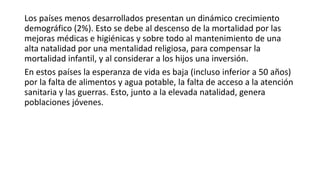 Los países menos desarrollados presentan un dinámico crecimiento
demográfico (2%). Esto se debe al descenso de la mortalidad por las
mejoras médicas e higiénicas y sobre todo al mantenimiento de una
alta natalidad por una mentalidad religiosa, para compensar la
mortalidad infantil, y al considerar a los hijos una inversión.
En estos países la esperanza de vida es baja (incluso inferior a 50 años)
por la falta de alimentos y agua potable, la falta de acceso a la atención
sanitaria y las guerras. Esto, junto a la elevada natalidad, genera
poblaciones jóvenes.
 