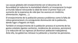 Las causas globales del envejecimiento son el descenso de la
fecundidad (al reducirse la mortalidad infantil y al incorporarse la mujer
al mundo laboral retrasando la edad de tener el primer hijo) y el
aumento de la esperanza de vida (por los avances en medicina,
alimentación, higiene,....).
El envejecimiento de la población provoca problemas como la falta de
relevo generacional y la consiguiente disminución de la población,
dando lugar a hogares sin hijos.
También el envejecimiento de la población provoca el aumento de los
gastos estatales (gastos sanitarios, residencias de ancianos, pensiones)
y la reducción de sus ingresos (al disminuir población trabajadora).
Ante ello, los gobiernos retrasan la jubilación y recortan las pensiones.
 