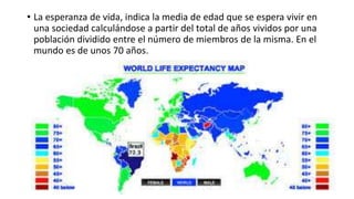 • La esperanza de vida, indica la media de edad que se espera vivir en
una sociedad calculándose a partir del total de años vividos por una
población dividido entre el número de miembros de la misma. En el
mundo es de unos 70 años.
 