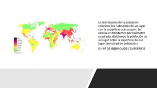 La distribución de la población
relaciona los habitantes de un lugar
con la superficie que ocupan. Se
calcula en habitantes por kilómetro
cuadrado, dividiendo la población de
un lugar entre la superficie de ese
lugar (densidad de población).
D= Nº DE INDIVIDUOS / SUPERFICIE
 