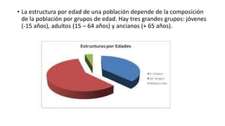 • La estructura por edad de una población depende de la composición
de la población por grupos de edad. Hay tres grandes grupos: jóvenes
(-15 años), adultos (15 – 64 años) y ancianos (+ 65 años).
 