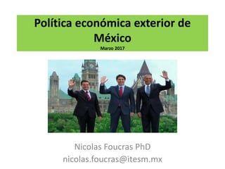 Política económica exterior de
México
Marzo 2017
Nicolas Foucras PhD
nicolas.foucras@itesm.mx
 