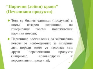 “Парични (дойни) крави”
(Печеливши продукти)
 Това са бизнес единици (продукти) с
нисък пазарен потенциал, но
генериращи големи положителни
парични потоци;
 Паричните постъпления са значително
повече от необходимите за пазарния
дял, поради което се насочват към
други перспективни продукти
(например, нововнедрени и
перспективни продукти); 10
 