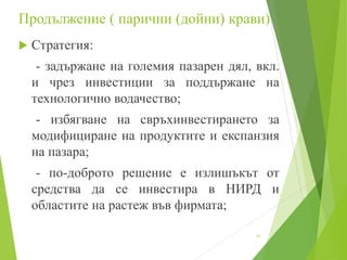 Продължение ( парични (дойни) крави)
 Стратегия:
- задържане на големия пазарен дял, вкл.
и чрез инвестиции за поддържане на
технологично водачество;
- избягване на свръхинвестирането за
модифициране на продуктите и експанзия
на пазара;
- по-доброто решение е излишъкът от
средства да се инвестира в НИРД и
областите на растеж във фирмата;
11
 