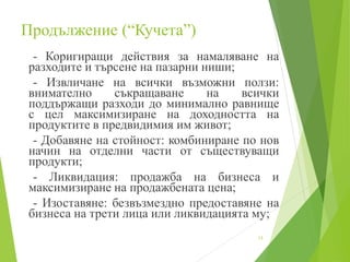 Продължение (“Кучета”)
- Коригиращи действия за намаляване на
разходите и търсене на пазарни ниши;
- Извличане на всички възможни ползи:
внимателно съкращаване на всички
поддържащи разходи до минимално равнище
с цел максимизиране на доходността на
продуктите в предвидимия им живот;
- Добавяне на стойност: комбиниране по нов
начин на отделни части от съществуващи
продукти;
- Ликвидация: продажба на бизнеса и
максимизиране на продажбената цена;
- Изоставяне: безвъзмездно предоставяне на
бизнеса на трети лица или ликвидацията му;
13
 
