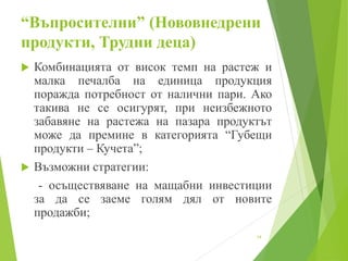 “Въпросителни” (Нововнедрени
продукти, Трудни деца)
 Комбинацията от висок темп на растеж и
малка печалба на единица продукция
поражда потребност от налични пари. Ако
такива не се осигурят, при неизбежното
забавяне на растежа на пазара продуктът
може да премине в категорията “Губещи
продукти – Кучета”;
 Възможни стратегии:
- осъществяване на мащабни инвестиции
за да се заеме голям дял от новите
продажби;
14
 