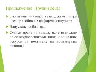 Продължение (Трудни деца)
 Закупуване на съществуващ дял от пазара
чрез придобиване на фирма конкурент;
 Напускане на бизнеса;
 Сегментиране на пазара, ако е възможно
да се открие защитима ниша и са налице
ресурси за постигане на доминираща
позиция;
15
 