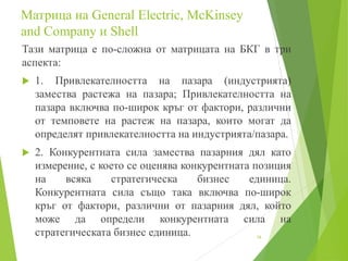 Mатрица на General Electric, McKinsey
and Company и Shell
Тази матрица е по-сложна от матрицата на БКГ в три
аспекта:
 1. Привлекателността на пазара (индустрията)
замества растежа на пазара; Привлекателността на
пазара включва по-широк кръг от фактори, различни
от темповете на растеж на пазара, които могат да
определят привлекателността на индустрията/пазара.
 2. Конкурентната сила замества пазарния дял като
измерение, с което се оценява конкурентната позиция
на всяка стратегическа бизнес единица.
Конкурентната сила също така включва по-широк
кръг от фактори, различни от пазарния дял, който
може да определи конкурентната сила на
стратегическата бизнес единица. 16
 