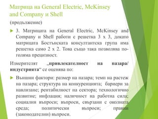 Mатрица на General Electric, McKinsey
and Company и Shell
(продължение)
 3. Матрицата на General Electric, McKinsey and
Company и Shell работи с решетка 3 х 3, докато
матрицата Бостънската консултантска група има
решетка само 2 х 2. Това също така позволява по-
голяма прецизност.
Измерителят „привлекателност на пазара/
индустрията“ се оценява по:
 Външни фактори: размер на пазара; темп на растеж
на пазара; структура на конкуренцията; бариери за
навлизане; рентабилност на сектора; технологично
развитие; инфлация; наличност на работна сила;
социални въпроси; въпроси, свързани с околната
среда; политически въпроси; правни
(законодателни) въпроси.
17
 