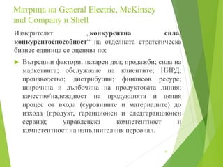 Mатрица на General Electric, McKinsey
and Company и Shell
Измерителят „конкурентна сила/
конкурентоспособност“ на отделната стратегическа
бизнес единица се оценява по:
 Вътрешни фактори: пазарен дял; продажби; сила на
маркетинга; обслужване на клиентите; НИРД;
производство; дистрибуция; финансов ресурс;
широчина и дълбочина на продуктовата линия;
качество/надеждност на продукцията и целия
процес от входа (суровините и материалите) до
изхода (продукт, гаранционен и следгаранционен
сервиз); управленска компетентност и
компетентност на изпълнителния персонал.
18
 